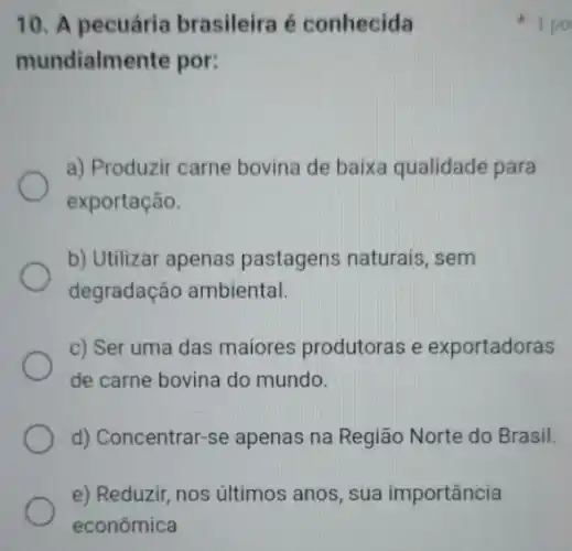 10. A pecuária brasileira é conhecida
mundialmente por:
a) Produzir carne bovina de baixa qualidade para
exportação.
b) Utilizar apenas pastagens naturais . sem
degradação ambiental.
c) Ser uma das maiores produtoras e exportadoras
de carne bovina do mundo.
d) Concentrar-se apenas na Região Norte do Brasil.
e) Reduzir, nos últimos anos, sua importância
1 po