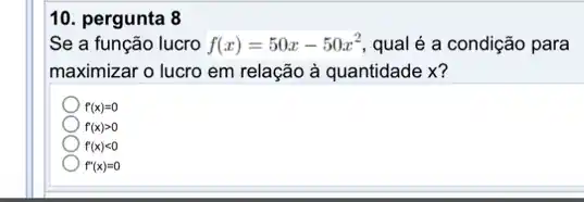 10. pergunta 8
Se a função lucro f(x)=50x-50x^2 qual é a condição para
maximizar o lucro em relação à quantidade x?
f'(x)=0
f'(x)gt 0
f'(x)lt 0
f''(x)=0