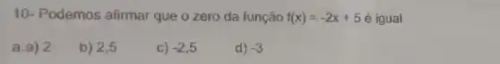 10- Podemos afirmar que o zero da função f(x)=-2x+5 é igual
a:a) 2
b) 2,5
C) -2,5
d) -3