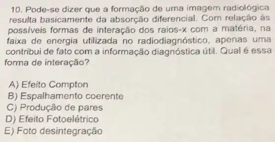 10. Pode-se dizer que a de uma imagem radiológica
resulta basicamente da absorção diferencial. Com as
possiveis formas de interação dos raios-x com a matéria,na
faixa de energia utilizada no radiodiagnóstico , apenas uma
contribui de fato com a informação útil. Qual é essa
forma de interação?
A) Efeito Compton
B ) Espalhamento coerente
C) Producão de pares
D) Efeito Fotoelétrico
E) Foto desintegração