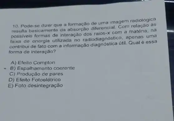 10. Pode-se dizer que a formação de uma imagem radiológica
resulta basicamente da diferencial. Com relação na
possiveis formas de interação dos raios-x com a matéria, na
faixa de energia utilizada no radiodiagnóstico apenas uma
contribui de fato com a informação diagnóstica útil Qual é essa
forma de interação?
A) Efeito Compton
B) Espalhamento coerente
C) Produção de pares
D) Efeito Fotoelétrico
E) Foto desintegração