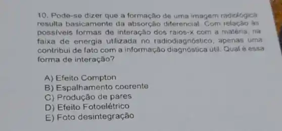 10. Pode-se dizer que a formação de uma imagem radiológica
resulta basicamente da absorção diferencial. Com relação ás
possiveis formas de interação dos raios-x com a matéria, na
faixa de energia utilizada no radiodiagnóstico, apenas uma
contribui de fato com a informação diagnóstica útil. Qualé essa
forma de interação?
A) Efeito Compton
B) Espalhamento coerente
C) Produção de pares
D) Efeito F otoelétrico
E) Foto desintegração