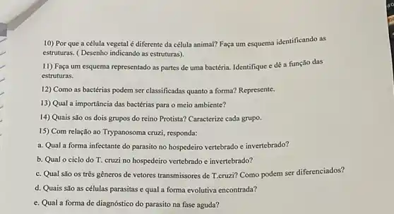 10) Por que a célula vegetal é diferente da célula animal? Faça um esquema identificando as
estruturas. (Desenho indicando as estruturas).
11) Faça um esquema representado as partes de uma bactéria. Identifique e dê a função das
estruturas.
12) Como as bactérias podem ser classificadas quanto a forma? Represente.
13) Qual a importância das bactérias para o meio ambiente?
14) Quais são os dois grupos do reino Protista? Caracterize cada grupo.
15) Com relação ao Trypanosoma cruzi, responda:
a. Qual a forma infectante do parasito no hospedeiro vertebrado e invertebrado?
b. Qual o ciclo do T. cruzi no hospedeiro vertebrado e invertebrado?
c. Qual são os três gêneros de vetores transmissores de T.cruzi? Como podem ser diferenciados?
d. Quais são as células parasitas e qual a forma evolutiva encontrada?
e. Qual a forma de diagnóstico do parasito na fase aguda?