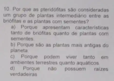 10. Por que as pteridófitas são consideradas
um grupo de plantas intermediário entre as
briófitas e as plantas com sementes?
a) Porque apresentam caracteristicas
tanto de briófitas quanto de plantas com
sementes.
b) Porque são as plantas mais antigas do
planeta.
c) Porque podem viver tanto em
ambientes terrestres quanto aquáticos.
d)Porque nào possuem raizes
verdadeiras