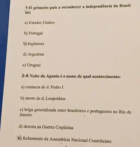 1.0 primeiro país a reconhecer a independência do Brasil
foi:
a) Estados Unidos
b) Portugal
c) Inglaterra
d) Argentina
e) Uruguai
2-A Noite da Agonia éo nome de qual acontecimento:
a) renúncia de d.Pedro I
b) morte de d.Leopoldina
c) briga generalizada entre brasileiros e portugueses no Rio de
Janeiro
d) derrota na Guerra Cisplatina
(c) fechamento da Assembleia Nacional Constituinte