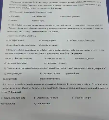 1.0 processo da urbanização trouxe consigo um desafio crescente ao poder público entre estes cita-se o
deslocamento diário de pessoas entre cidades ou aglomerações urbanas para estudar ou trabalhar e que
retoma para a cidade de origem no mesmo dia. (2,0 pontos).
Este movimento de população é conhecido como:
a) imigração.
b) êxodo urbano
c) movimento pendular.
d) sazonal.
e) êxodo rural.
2) São cidades com uma grande conglomerado populacional, possuindo uma referência e um nivel de
influência internacional abrigando sedes de grandes companhias multinacionais e de instituições financeiras
importantes, tais como as bolsas de valores. (2,0 pontos).
conceito acima faz referência
a) às megacidades
b) às megalópoles
c) Centros sociais e financeiros.
d) às metrópoles internacionais
e) as cidades globais
3) Segundo a hierarquia urbana, as cidades mais importantes de um pais que comandam a rede urbana
nacional, estabelecendo áreas de influência , correspondem aos (às)(2,0 pontos).
a) metrópoles internacionais
b) cidades-dormitórios
c) capitais regionais
d) metrópoles nacionais
e) metrópoles regionais
4) Trata-se de um espaço urbano que engloba uma cidade central e as cidades que a rodeiam. (2,0 pontos)
a) metropolização
b) hierarquia urbana
c) rede urbana
d) megalópole
e) área metropolitana
5. é um processo de migração em que as pessoas se deslocam do campo para a cidade. É um fenômeno
que pode ser espontâneo ou forçado e que geralmente acontece em um periodo de tempo relativamente
curto. (2,0 pontos).
a) movimento sem-terra
b) urbanização ruralista
c) urbaniza campo
d) êxodo rural
e) cidade-campo