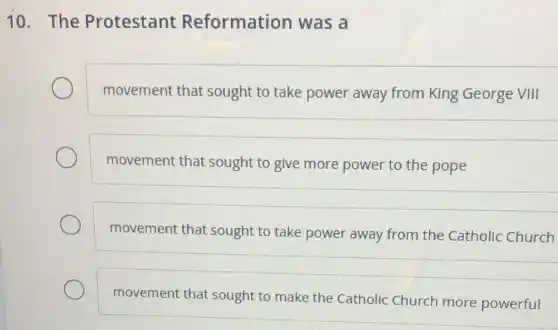 10. The Protestant Reformation was a
movement that sought to take power away from King George VIII
movement that sought to give more power to the pope
movement that sought to take power away from the Catholic Church
movement that sought to make the Catholic Church more powerful