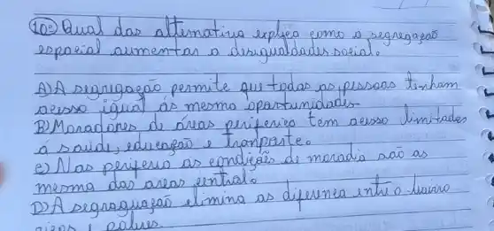 (10) Qual das alternativa explica como a segregaçãs espelial aumentar a desigualdades sosial.
A) A segregaçāo permite que todas as pessoas tenham ocesso igual as mesma opartunidades
B) Moradores de áreas periferies tem aesso limitades á saide, educeseis e tronporte.
e) Nas periferis as condiçás de moradia sä as mesma das areas enthale
D) A segraguaçã elimina as diferenea entre o-savro