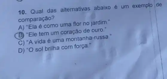 10. Qual das alternativas abaixo é um exemplo de
comparação?
A) "Ela é como uma flor no jardim."
(B) "Ele tem um coração de ouro."
C) "A vida é uma montanha-russa."
D) "O sol brilha com força."