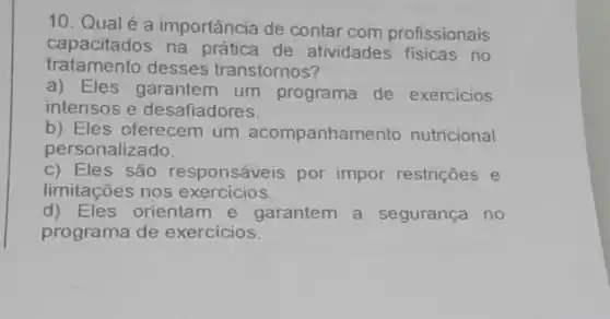 10. Qualé a importância de contar com profissionais
capacitados de atividades fisicas no
tratamento desses transtornos?
a) Eles garantem um programa de exercicios
intensos e desafiadores.
b)Eles oferecem um acompanhamento nutricional
personalizado.
limitações nos exercicios.
c) Eles são responsáveis por impor restrições e
d) Eles orientam e garantem a segurança no
programa de exercicios.