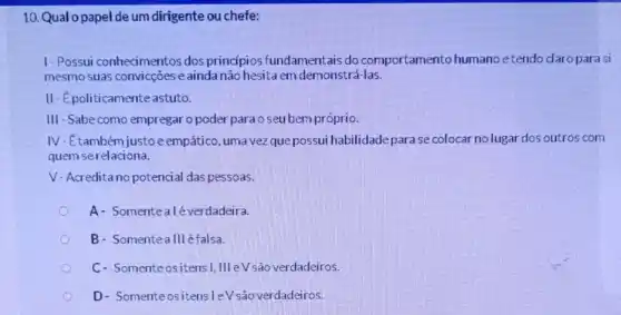 10. Qual o papel de um dirigente ou chefe:
1-Possui conhecimentos dos princípios fundamentais do comportamento humano etendo claro para si
mesmo suas convicçōes e ainda não hesita em demonstrá-las.
II-Epoliticamenteastuto
III -Sabe como empregar o poder para o seubem próprio.
IV-Etambém justoe empático, uma vezque possui habilidade parase colocar no lugar dos outros com
quem serelaciona.
V- Acredita no potencial das pessoas.
A- Somentealé verdadeira.
B- Somenteallléfalsa.
C- Somenteositens I,III eV são verdadeiros.
D- SomenteositensleV são verdadeiros.