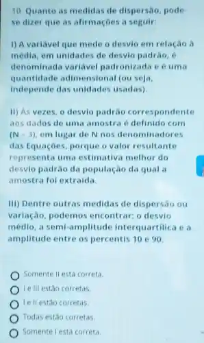 10. Quanto as medidas de dispersão, pode-
se dizer que as afirmaçoes a seguir:
1) A variavel que mede o desvio em relação à
média, em unidades de desvio padrǎo c
denomin ada variavel padronizada e 6 uma
quantidade adimension al (ouseja.
independe das unidades usadas)
11) As vezes, o desvio padrao correspondente
aos dados de uma amostra definido com
(N-3) em lugar de N nos denominadores
das Equaçóes porque o valor resultante
representa uma estimativa melhor do
desvio padráo da população da qual a
amostra foi extraida.
III) Dentre outras medidas de dispersao ou
variação podemos encontrar: o desvio
médio, a semi -amplitude interquartilica ca
amplitude entre os percentis 10 e 90.
Somente II está correta.
Ie III estão corretas.
Ie II estão corretas.
Todas estao corretas.
Somente lestá correta