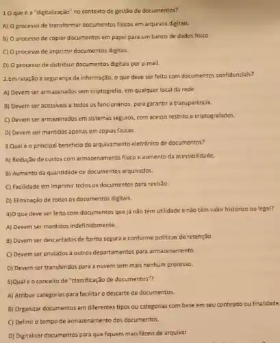 10 que é a "digitalização" no contexto de gestão de documentos?
A) 0 processo de transformar documentos fisicos em arquivos digitais.
B) 0 processo de copiar documentos em papel para um banco de dados fisico.
C) 0 processo de imprimir documentos digitais.
D) O processo de distribuir documentos digitais por e-mail.
2.Em relação à segurança da informação, o que deve ser feito com documentos confidenciais?
A) Devem ser armazenados sem criptografia, em qualquer local da rede.
B) Devem ser acessiveis a todos os funcionários para garantir a transparência.
C) Devem ser armazenados em sistemas seguros, com acesso restrito e criptografados.
D) Devem ser mantidos apenas em cópias fisicas.
3.Qual éo principal beneficio do arquivamento eletrónico de documentos?
A) Redução de custos com armazenamento fisico e aumento da acessibilidade.
B) Aumento da quantidade de documentos arquivados.
C) Facilidade em imprimir todos os documentos para revisão.
D) Eliminação de todos os documentos digitais.
4) Oque deve ser feito com documentos que já não têm utilidade e não têm valor historico ou legal?
A) Devem ser mantidos indefinidamente.
B) Devem ser descartados de forma segura e conforme politicas de retenção.
C) Devem ser enviados a outros departamentos para armazenamento.
D) Devem ser transferidos para a nuvem sem mais nenhum processo.
5)Qual é o conceito de "classificação de documentos"?
A) Atribuir categorias para facilitar o descarte de documentos.
B) Organizar documentos em diferentes tipos ou categorias com base em seu conteúdo ou finalidade
C) Definir o tempo de armazenamento dos documentos.
D) Digitalizar documentos para que fiquem mais fảceis de arquivar.