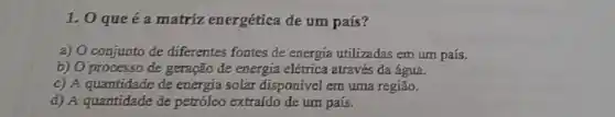 1.0 que é a matriz energética de um país?
a) O conjunto de diferentes fontes de energia utilizadas em um país.
b) O processo de geração de energia elétrica através đa água.
c) A quantidade de energia solar disponível em uma região.
d) A quantidade de petróleo extraído de um país.