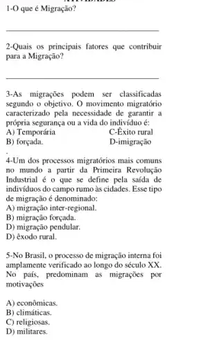 1-0 que é Migração?
__
2-Quais os principais fatores que contribuir
para a Migração?
__
3-As migrações podem ser classificadas
segundo o objetivo. 0 movimento migratório
caracterizado pela necessidade de garantir a
própria segurança ou a vida do indivíduo é:
A) Temporária
C-Exito rural
B) forçada.
D-imigração
4-Um dos processos migratórios mais comuns
no mundo a partir da Primeira Revolução
Industrial é o que se define pela saída de
indivíduos do campo rumo as cidades. Esse tipo
de migração é denominado:
A) migração inter-regional.
B) migração forçada.
D) migração pendular
D) êxodo rural.
5-No Brasil, o processo de migração interna foi
amplamente verificado ao longo do século XX.
No país, predominam as migrações por
motivações
A) econômicas.
B) climáticas.
C) religiosas.
D)militares.