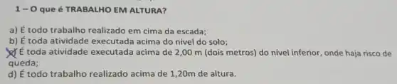 1-0 que é TRABALHO EM ALTURA?
a) dot (E) todo trabalho realizado em cima da escada;
b) É toda atividade acima do nível do solo;
toda atividade executada acima de 2,00 m (dois metros)do nivel inferior, onde haja risco de
queda;
d) E todo trabalho realizado acima de 1 ,20m de altura.