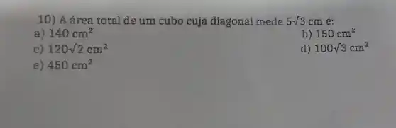 10) A área total de um cubo cuja diagonal mede 5sqrt (3) cm é:
a) 140cm^2
b) 150cm^2
c) 120sqrt (2)cm^2
d) 100sqrt (3)cm^2
e) 450cm^2