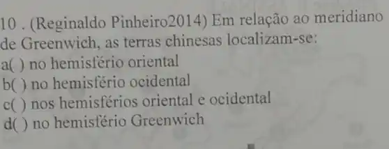 10. (Reginaldo Pinheiro2014) Em relação ao meridiano
de Greenwich, as terras chinesas localizam-se:
a( ) no hemisfério oriental
b( ) no hemisfério ocidental
c( ) nos hemisférios oriental e ocidental
d( ) no hemisfério Greenwich