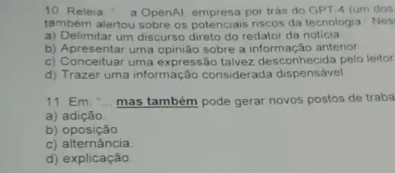 10. Releia __ a OpenAl, empresa por trás do GPT -4 (um dos
também alertou sobre os potenciais riscos da tecnologia "Nes'
a) Delimitar um discurso direto do redator da noticia
b) Apresentar uma opinião sobre a informação anterior.
c) Conceituar uma expressão talvez desconhecida pelo leitor
d) Trazer uma informação considerada dispensável
11. Em: " __ mas também pode gerar novos postos de traba
a) adição.
b) oposição.
c) alternância
d) explicação.