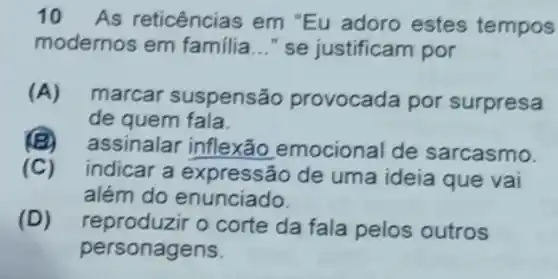 10 As reticências em "Eu adoro estes tempos
modernos em familia __ "se justificam por
(A)marcar suspensão provocada por surpresa
de quem fala.
(B)assinalar inflexão emocional de sarcasmo.
(C)indicar a expressão de uma ideia que vai
além do enunciado.
(D) reproduzir o corte da fala pelos outros
personagens.