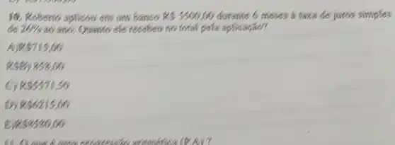 10. Roberto aplicon em am banco RS5500,00 durante 6 meses a taxa de juros simples
de 26%  40/456. ()vanto ele receben no total pela aplicaçao?
A)R 715,00
8) 858,00
R 5571,50
D) RS6215,00
B RS3580,00