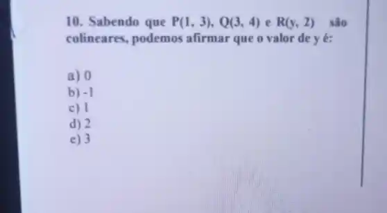 10. Sabendo que P(1,3),Q(3,4) e R(y,2) são
colineares.podemos afirmar que o valor de y é:
a) 0
b) -1
c) 1
d) 2
e) 3