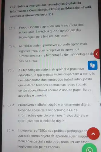 (1,0) Sobre a inserção das Tecnologias Digitais da
Informação e Comunicação (TDICs) na Educação Infantil,
assinale a alternativa incorreta.
a. Proporcionam o aprendizado mais eficaz dos
educandos, à medida que se apropriam das
tecnologias para fins educacionais.
b. As TIDCs podem promover aprendizagens mais
significativas, com o objetivo de apoiar os
professores na implementação de metodologias de
ensino ativas.
c. As tecnologias podem atrapalhar o processo
educativo, já que multas vezes dispersam a atenção
dos educandos dos conteúdos trabalhados posto
que estarão focados apenas nas redes sociais,
sendo aconselhável apenas o uso do papel, livros
apostilas e canetas.
d. Promovem a alfabetização e 0 letramento digital,
tornando acessiveis as tecnologias e as
informações que circulam nos meios digitais e
oportunizando a inclusão digital
e. Incorporar as TDICs nas práticas pedagógicas
curriculo como objeto de aprendizagem reque