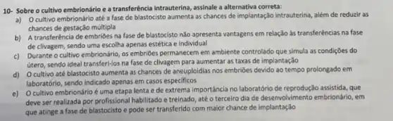 10- Sobre o cultivo embrionário e a transferência intrauterina, assinale a alternativa correta:
a) Ocultivo embrionário até a fase de blastocisto aumenta as chances de implantação intrauterina, além de reduzir as
chances de gestação múltipla
b) A transferência de embriōes na fase de blastocisto não apresenta vantagens em relação às transferências na fase
de clivagem, sendo uma escolha apenas estética e individual
c) Durante o cultive embrionário, os embrioles permanecem em ambiente controlado que simula as condições do
útero, sendo ideal transferi-los na fase de clivagem para aumentar as taxas de implantação
d) Ocultivo até blastocisto aumenta as chances de aneuploidias nos embriões devido ao tempo prolongado em
laboratório, sendo indicado apenas em casos especificos
e) Ocultivo embrionáric é uma etapa lenta e de extrema importância no laboratório de reprodução assistida, que
deve ser realizada por profissional habilitado e treinado até o terceiro dia de desenvolvimento embrionário, em
que atinge a fase de blastocisto e pode ser transferido com maior chance de implantação