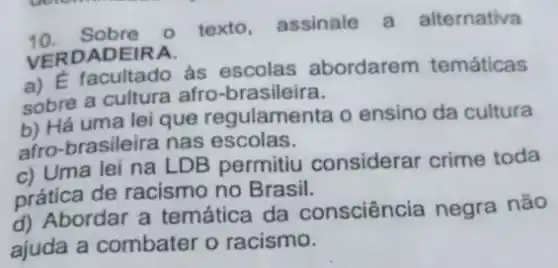 10. Sobre o texto assinale a alternativa
VERDADEIRA.
a) E facultado às escolas abordarem temáticas
sobre a cultura afro -brasileira.
b) Há uma lei que regulamenta o ensino da cultura
afro-brasileira nas escolas.
c) Uma lei na LDB permitiu considerar crime toda
prática de racismo no Brasil.
d) Abordar a temática da consciência negra não
ajuda a combater o racismo.