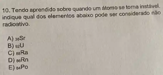 10. Tendo aprendido sobre quando um átomo se torna instável,
indique qual dos elementos abaixo pode ser considerado não
radioativo.
A) (}_{38)Sr
B) 92U
C) (}_{88)Ra
D) (}_{86)Rn
E) (}_{84)PO