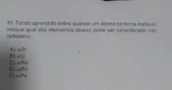 10. Tendo aprendido sobre quando um átomo se torna instável.
indique qual dos elementos abaixo pode ser considerado nâo
radioativo.
A) (}_{38)Sr
B) s2U
C) (}_{88)Ra
D) (}_{86)Rn
E) (}_{84)PO