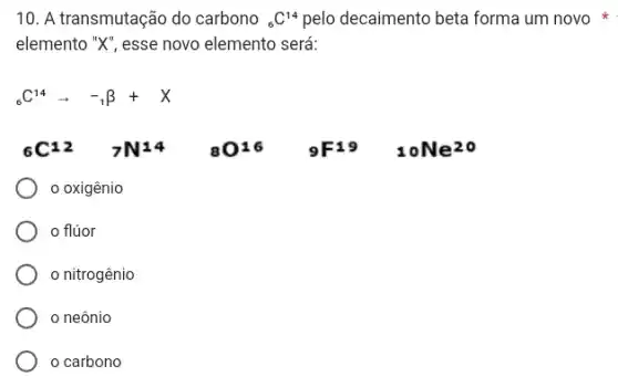 10. A transmutação do carbono (}_{6)C^14 pelo decaimento beta forma um novo
elemento "X", esse novo elemento será:
(}_{6)C^14arrow -_(1)beta +X
(}_(6)C^12 7N^14 ()_(8)O^16 ()_{9)F^19 10Ne^20
oxigênio
flúor
nitrogênio
neônio
carbono