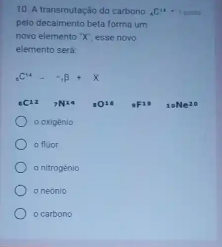 10. A transmutação do carbono (}_{6)C_(14)
pelo decaimento beta forma um
novo elemento "X"esse novo
elemento será:
1 ponto
(}_{6)C^14arrow -_(1)beta +X
6C^12 7N^14	0^16 9F19 10Ne^20
oxigênio
fluor
nitrogènio
neônio
carbono