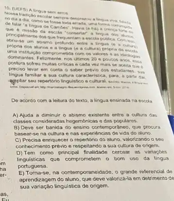 10. (UEFS Alingua sem erros
Nossa tradicalo escolar sempro desprezou a lingua viva
nodia adia, comose
de falar "a lingua de Camdes". Havia (e ha) a crenca
Que 6 missao da escola "consertar" a lingua dos alunos
principalmente dos que frequentar a escola publica. Com ines
um abismo profundo entre a lingua (e a cultura)
própria dos alunos o a lingua (e a cultura)peopria da
uma institulção comprometida com os valores e as ideologias
dominantes. Felizmente, nos utimos.20 e poucos anos, essa
postura sofreu multas criticas e cada vez mais se aceita que 6
preciso levar em conta - saber prévio dos estudantes. sua
lingua familiar e sua cultura caracteristica, para, a partir dai.
appliar seu repertorio lingulstico
De acordo com a leitura do texto, a lingua ensinada na escdla
A) Ajuda a diminuir o abismo existente entre a cultura das
classes consideradas hegemónicas c das populares.
B) Deve ser banida do ensino contemporâneo, que procura
basear-se na cultura e nas experiencias de vida do aluno.
C) Precisa enriquecer o repertorio do aluno, valorizando o seu
conhecimento prévio e respeitand a sua cultura de origem.
D) Tem como principal finalidade cercear as variaçbes
linguísticas que comprometem o bom uso da lingua
portuguesa.
E) Torna-se, na contemporaneidade o grande referencial de
aprendizagem do aluno, que deve valoriza-la em detrimento de
sua variação linguistica de origem.