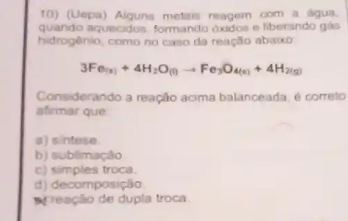 10) (Uepa)metais reagem com a água.
quando aquecidos, formando oxidos e liberando gás
hidrogênio, como no caso da reação abaixo
3Fe_((s))+4H_(2)O_((l))arrow Fe_(3)O_(4(s))+4H_(2(g))
Considerando a reação acima balanceada. é correto
afirmar que
a) sintese.
b) sublimação.
c) simples troca.
d) decomposição.
Preação de dupla troca.