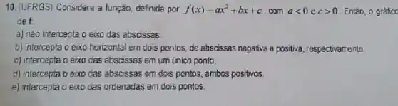 10. (UFRGS)Considere a função definida por f(x)=ax^2+bx+c com alt 0ecgt 0 Entǎo, o gráfico
def
a) nǎo intercepta o eixo das abscissas.
b) intercepta o exo horizontal em dois pontos, de abscissas negativa e positiva , respectivamente
c) intercepta o eixo das abscissas em um inico ponto.
d) intercepta o exo das absoissas em dois pontos, ambos positivos.
e) intercepta o exo das ordenadas em dois pontos