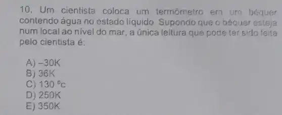 10. Um cientista coloca um termômetro em um béquer
contendo água no estado líquido . Supondo que o béquer esteja
num local ao nive do mar, a única leitura que pode ter sid feita
pelo cientista é:
A) -30K
B) 36 k
C) 130^circ C
D) 25 OK
E) 35 OK