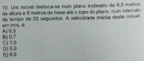 10. Um móvel desloca-se num plano inclinado de 6.0 metros
de altura e 8 metros de base até o topo do plano num intervalo
de tempo de 20 segundos. A velocidade média deste móvel,
em m/s . é:
A) 0.5
B) 0,7
C) 1,0
D) 5,0
E) 8,0