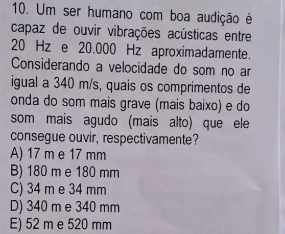 10. Um ser humano com boa audição é
capaz de ouvir vibrações acústicas entre
20 Hz e 20.000 Hz aproxim adamente.
Considerando a velocidade do som no ar
igual a 340m/s
, quais os comprimentos de
onda do som mais grave (mais baixo) e do
som mais agudo (mais alto ) que ele
conse gue ouvir , respectivamente?
A) 17 me 17 mm
B) 180 me 180 mm
C) 34 m e 34 mm
D) 340 m e 340 m m
E) 52 m e 520 mm