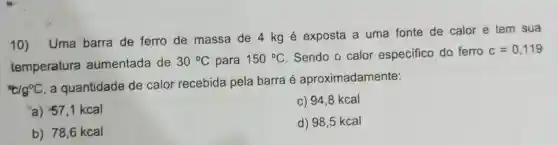 10) Uma barra de ferro de massa de 4 kg é exposta a uma fonte de calor e tem sua
temperatura aumentada de
30^circ C para 150^circ C Sendo o calor especifico do ferro
c=0,119
''c/g^circ C
a quantidade de calor recebida pela barra é aproximadamente:
"a) 57,1 kcal
c) 94,8 kcal
b) 78,6 kcal
d) 98,5 kcal