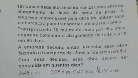 10) Uma cidade litorânea irá realizar uma obra de
alargamen to da faixa de areia da praia. A
em ponsável pela obra irá utilizar uma
embarcaça 10 para transportar areia para a praia.
Tran sportando 20milm^3 de areia por dia, essa
empresa concluirá 0 alargament o de toda a orla
em 60 dias.
A empresa decidiu, então , executar essa obra
fazendo o transporte de 15milm^3 de areia por dia.
Com essa decisão essa obra deverá ser
concluída em quantos dias?
A)48 dias B)75 dias. C)40 dias )80 dias