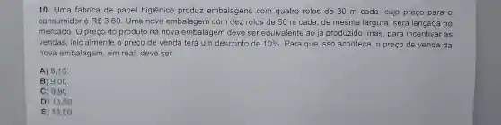 10. Uma fábrica de papel higiênico produz embalagens com quatro rolos de 30 m cada , cujo preço para o
consumidor é R 3,60 . Uma nova embalagem com dez rolos de 50 m cada, de mesma largura, será lançada no
mercado. O preço do produto na nova embalagem deve ser equivalente ao já produzido, mas para incentivar as
vendas, inicialmente o preço de venda terá um desconto de 10%  . Para que isso aconteça, o preço de venda da
nova embalagem , em real, deve ser
A) 8,10
B) 9,00
C) 9,90
D) 13,50
E) 15 ,00.