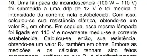 10. Uma lâmpada de incandescência (100W-110V)
foi submetida a uma ddp de 12 V e foi medida a
intensidade da corrente nela estabelecida. Com isso,
calculou-se sua resistência elétrica, obtendo-se um
valor R_(1) , em ohms. Em seguida , essa mesma lâmpada
foi ligada em 110 V e novamente mediu -se a corrente
estabelecida. Calculou-se , então, sua resistência,
obtendo-se um valor R_(2) também em ohms. Embora as
medições e os cálculos tenham sido feitos
Sooti