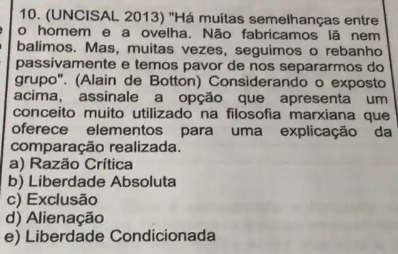 10. (UNC ISAL 2013)"Há muitas semelhang as entre
homem e a ovelha. Não fabricamos lã nem
balimos. Mas , muitas vezes , seguimos o rebanho
passivamente e temos pavor de nos separarmos do
grupo". (Alain de Botton ) Considerando o exposto
acima , assinale a opção que apresenta um
conceito muito utilizado na filosofia marxiana que
oferece elementos para uma explicaçã o da
compara cão realizada.
a) Razão Crítica
b) Liberdade Absoluta
c) Exclusão
d) Alien acao
e) Liberdade Condicionada