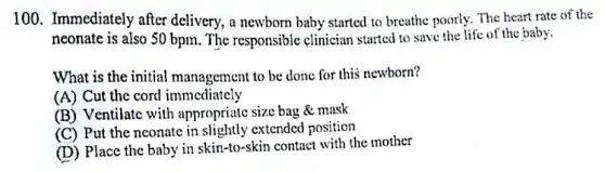 100. Immediately after delivery, a newborn baby started to breathe poorly. The heart rate of the
neonate is also 50 bpm. The responsible clinician started to save the life of the baby.
What is the initial management to be done for this newborn?
(A) Cut the cord immediately
(B) Ventilate with appropriate size bag mask
(C) Put the neonate in slightly extended position
(D) Place the baby in skin-to-skin contact with the mother