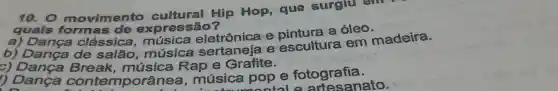 10.0 movimento cultural Hip Hop , que surgiu
quals form as de express
a)Danca clássica . música eletrônica e a óleo.
b)Dança de salão música e escultura em madeira.
c) Dança Break , música Rap e Grafite.
) Dança contemporânea , música pop e fotografia.
onto le artesanato.