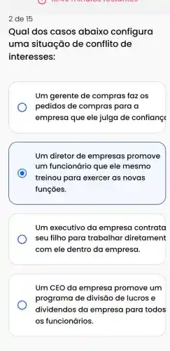 10:30 minutes
Qual dos casos abaixo configura
uma situação de conflito de
interesses:
Um gerente de compras faz os
pedidos de compras para a
empresa que ele julga de confianç
Um diretor de empresas promove
um funcionário que ele mesmo
C
treinou para exercer as novas
funções.
Um executivo da empresa contrata
seu filho para trabalhal diretament
com ele dentro da empresa.
Um CEO da empresa promove um
programa de divisão de lucros e
dividendos da empresa para todos
os funcionários.