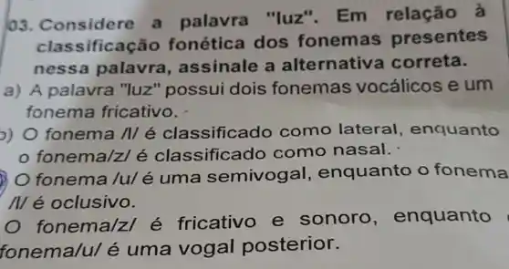 103.a palavra "luz". Em relação à
classificaç io fonética dos fonemas presentes
nessa palavra , assinale a alternativa correta.
a) A palavra "luz" possui dois fonemas vocálicos e um
fonema fricativo.
o) 0 fonema /I/é como lateral , enquanto
fonema/z/é classificado como nasal.
fonema /u/é uma semivogal , enquanto o fonema
Mé oclusivo.
fonema/z é fricativo e sonoro , enquanto
fonema/u/é uma vogal posterior.