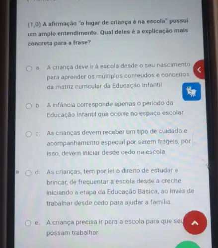 (1,0)
A afirmação "o lugar de criança é na escola" possui
um amplo entendimento Qual deles é a explicação mais
concreta para a frase?
a. A criança deve ir à escola desde o seu nascimento
para aprender os múltiplos conteúdos e conceitos
da matriz curricular da Educação Infantil.
b. A infancia corresponde apenas o período da
Educação Infantil que ocorre no espaço escolar.
c. As crianças devem receber um tipo de cuidado e
acompanhame nto especial por serem frágeis , por
isso, devem iniciar desde cedo na escola.
d. As crianças, tem por lei o direito de estudar e
brincar, de frequentar a escola desde a creche
iniciando a etapa da Educação Básica, ao invés de
trabalhar desde cedo para ajudar a familia.
A criança precisa ir para a escola para que set