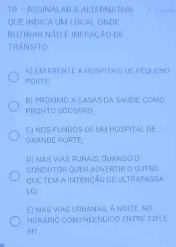 10-A SSIN ALARA ALTERN ATIVA
QUE INDICA UM LOCAL ONDE
BUZINAR NAO E INFRAC ÁO DE
TRANSITO
A) EM FRENTE A HOSPITAIS DE PEQUENO
PORTE:
B) PRÓXIMO A C ASAS DA SAUDE . COMO
PRONTO SOCORRO;
C) NOS FUNDOS DE UM HOSPITAL DE
GRANDE PORTE;
D) NAS VIAS RURAIS, QUANDO O
CONDUTOR QUER ADVERTIR O OUTRO
QUE TEM A INTENGÃO DE ULTR APASSA-
LO;
E) NAS VIAS URBANAS, Á NOITE . NO
1 ponto